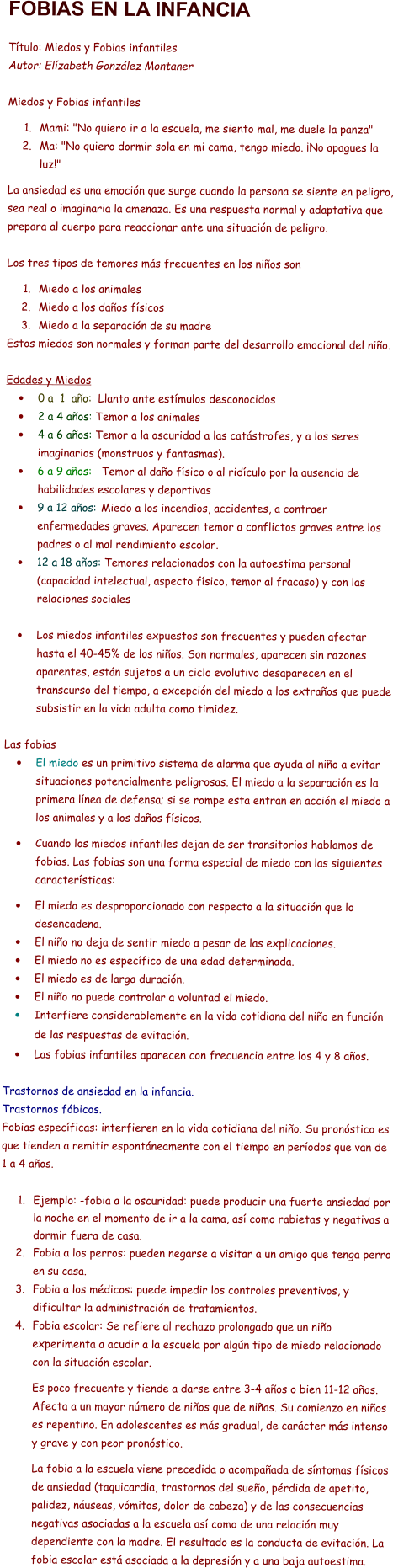 FOBIAS EN LA INFANCIA   Título: Miedos y Fobias infantiles Autor: Elízabeth González Montaner  Miedos y Fobias infantiles  	1.	Mami: "No quiero ir a la escuela, me siento mal, me duele la panza"  	2.	Ma: "No quiero dormir sola en mi cama, tengo miedo. ¡No apagues la luz!"  La ansiedad es una emoción que surge cuando la persona se siente en peligro, sea real o imaginaria la amenaza. Es una respuesta normal y adaptativa que prepara al cuerpo para reaccionar ante una situación de peligro.  Los tres tipos de temores más frecuentes en los niños son  	1.	Miedo a los animales 	2.	Miedo a los daños físicos 	3.	Miedo a la separación de su madre Estos miedos son normales y forman parte del desarrollo emocional del niño.  Edades y Miedos •	0 a  1  año:  Llanto ante estímulos desconocidos  •	2 a 4 años: Temor a los animales •	4 a 6 años: Temor a la oscuridad a las catástrofes, y a los seres imaginarios (monstruos y fantasmas). •	6 a 9 años:   Temor al daño físico o al ridículo por la ausencia de habilidades escolares y deportivas •	9 a 12 años: 	Miedo a los incendios, accidentes, a contraer enfermedades graves. Aparecen temor a conflictos graves entre los padres o al mal rendimiento escolar. •	12 a 18 años: Temores relacionados con la autoestima personal (capacidad intelectual, aspecto físico, temor al fracaso) y con las relaciones sociales  •	Los miedos infantiles expuestos son frecuentes y pueden afectar hasta el 40-45% de los niños. Son normales, aparecen sin razones aparentes, están sujetos a un ciclo evolutivo desaparecen en el transcurso del tiempo, a excepción del miedo a los extraños que puede subsistir en la vida adulta como timidez.  Las fobias •	El miedo es un primitivo sistema de alarma que ayuda al niño a evitar situaciones potencialmente peligrosas. El miedo a la separación es la primera línea de defensa; si se rompe esta entran en acción el miedo a los animales y a los daños físicos.   •	Cuando los miedos infantiles dejan de ser transitorios hablamos de fobias. Las fobias son una forma especial de miedo con las siguientes características:  •	El miedo es desproporcionado con respecto a la situación que lo desencadena. •	El niño no deja de sentir miedo a pesar de las explicaciones. •	El miedo no es específico de una edad determinada.  •	El miedo es de larga duración. •	El niño no puede controlar a voluntad el miedo. •	Interfiere considerablemente en la vida cotidiana del niño en función de las respuestas de evitación. •	Las fobias infantiles aparecen con frecuencia entre los 4 y 8 años.  Trastornos de ansiedad en la infancia. Trastornos fóbicos. Fobias específicas: interfieren en la vida cotidiana del niño. Su pronóstico es que tienden a remitir espontáneamente con el tiempo en períodos que van de 1 a 4 años.   	1.	Ejemplo: -fobia a la oscuridad: puede producir una fuerte ansiedad por la noche en el momento de ir a la cama, así como rabietas y negativas a dormir fuera de casa. 	2.	Fobia a los perros: pueden negarse a visitar a un amigo que tenga perro en su casa. 	3.	Fobia a los médicos: puede impedir los controles preventivos, y dificultar la administración de tratamientos. 	4.	Fobia escolar: Se refiere al rechazo prolongado que un niño experimenta a acudir a la escuela por algún tipo de miedo relacionado con la situación escolar.   Es poco frecuente y tiende a darse entre 3-4 años o bien 11-12 años. Afecta a un mayor número de niños que de niñas. Su comienzo en niños es repentino. En adolescentes es más gradual, de carácter más intenso y grave y con peor pronóstico.   La fobia a la escuela viene precedida o acompañada de síntomas físicos de ansiedad (taquicardia, trastornos del sueño, pérdida de apetito, palidez, náuseas, vómitos, dolor de cabeza) y de las consecuencias negativas asociadas a la escuela así como de una relación muy dependiente con la madre. El resultado es la conducta de evitación. La fobia escolar está asociada a la depresión y a una baja autoestima.